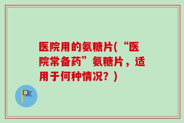医院用的氨糖片(“医院常备药”氨糖片，适用于何种情况？)