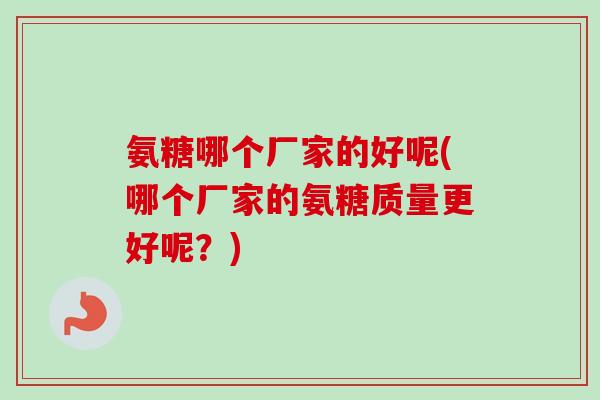 氨糖哪个厂家的好呢(哪个厂家的氨糖质量更好呢？)