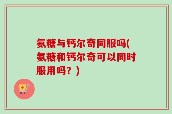 氨糖与钙尔奇同服吗(氨糖和钙尔奇可以同时服用吗？)