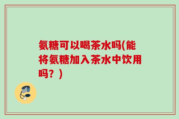 氨糖可以喝茶水吗(能将氨糖加入茶水中饮用吗？)