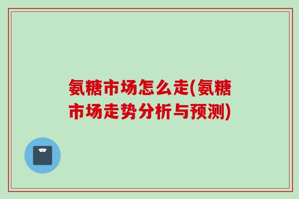 氨糖市场怎么走(氨糖市场走势分析与预测)