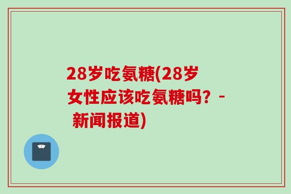 28岁吃氨糖(28岁女性应该吃氨糖吗？- 新闻报道)