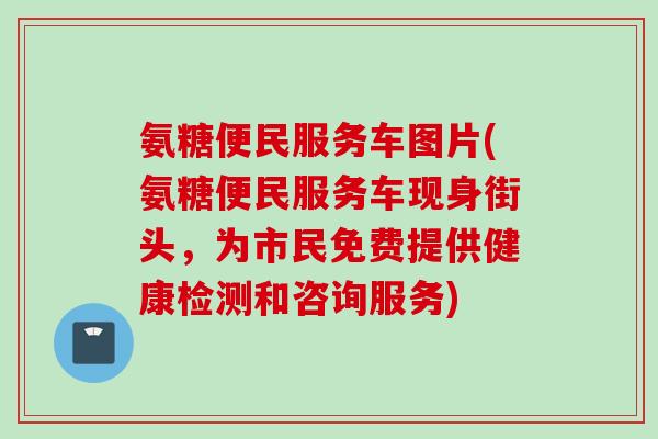 氨糖便民服务车图片(氨糖便民服务车现身街头，为市民免费提供健康检测和咨询服务)