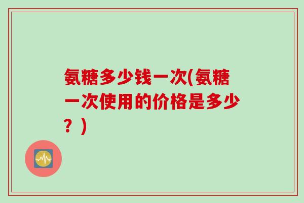 氨糖多少钱一次(氨糖一次使用的价格是多少？)