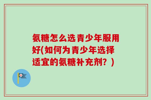 氨糖怎么选青少年服用好(如何为青少年选择适宜的氨糖补充剂？)