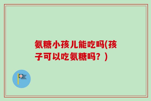 氨糖小孩儿能吃吗(孩子可以吃氨糖吗?) 氨糖小孩儿能吃吗(孩子可以吃氨糖吗?)