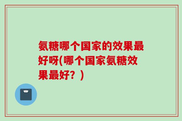 氨糖哪个国家的效果好呀(哪个国家氨糖效果好?) 氨糖哪个国家的效果好呀(哪个国家氨糖效果好?)