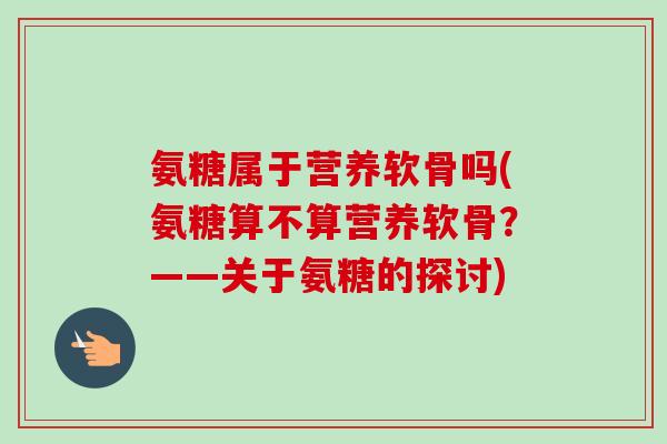氨糖属于营养软骨吗(氨糖算不算营养软骨？——关于氨糖的探讨)