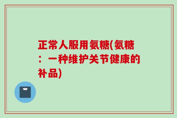 正常人服用氨糖(氨糖：一种维护关节健康的补品)