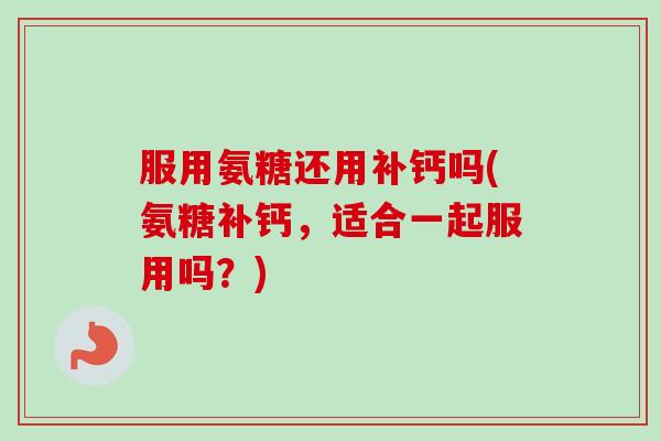 服用氨糖还用补钙吗(氨糖补钙,适合一起服用吗?) 服用氨糖还用补钙吗(氨糖补钙,适合一起服用吗?)