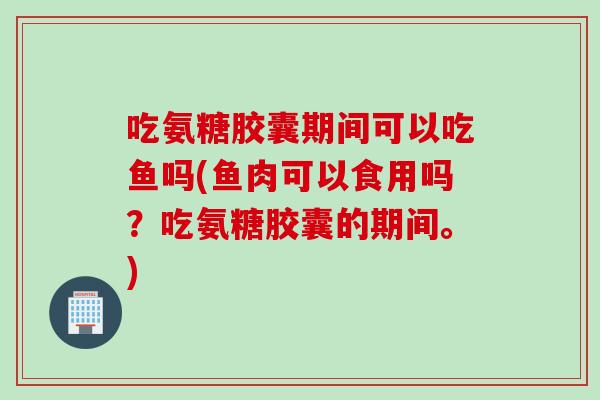 吃氨糖胶囊期间可以吃鱼吗(鱼肉可以食用吗？吃氨糖胶囊的期间。)