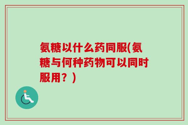 氨糖以什么药同服(氨糖与何种药物可以同时服用？)