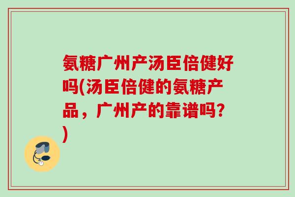 氨糖广州产汤臣倍健好吗(汤臣倍健的氨糖产品，广州产的靠谱吗？)