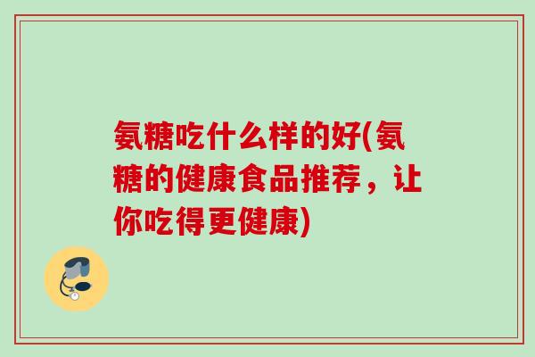 氨糖吃什么样的好(氨糖的健康食品推荐，让你吃得更健康)