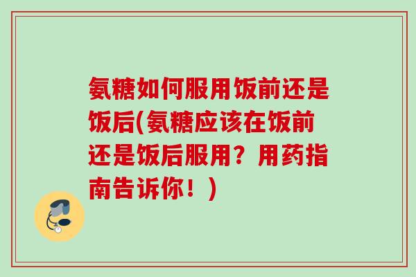 氨糖如何服用饭前还是饭后(氨糖应该在饭前还是饭后服用？用药指南告诉你！)