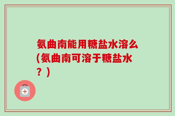 氨曲南能用糖盐水溶么(氨曲南可溶于糖盐水?) 氨曲南能用糖盐水溶么(氨曲南可溶于糖盐水?)