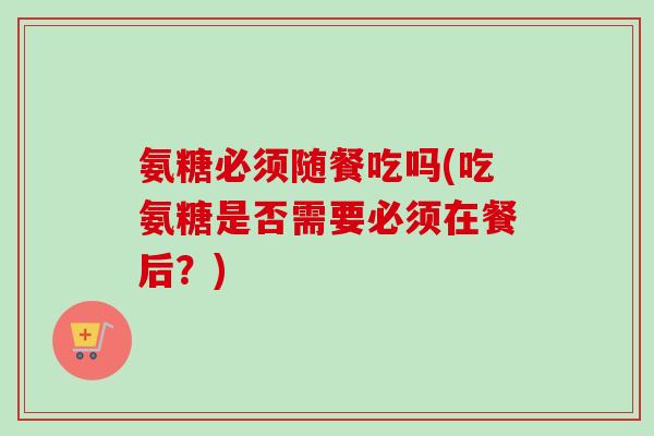 氨糖必须随餐吃吗(吃氨糖是否需要必须在餐后？)