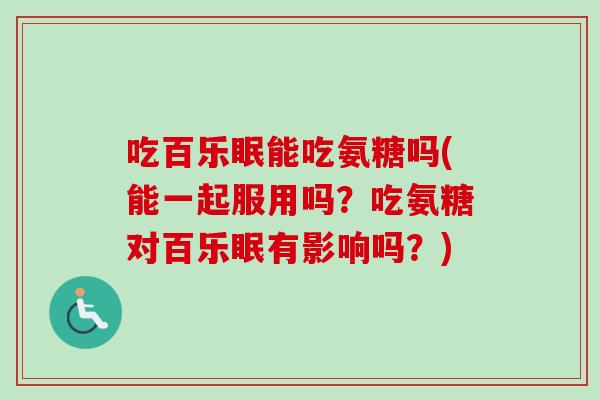 吃百乐眠能吃氨糖吗(能一起服用吗？吃氨糖对百乐眠有影响吗？)