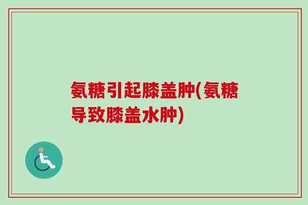 氨糖引起膝盖肿(氨糖导致膝盖水肿)