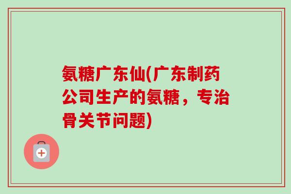 氨糖广东仙(广东制药公司生产的氨糖，专治骨关节问题)