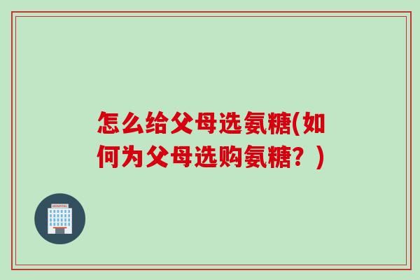 怎么给父母选氨糖(如何为父母选购氨糖?) 怎么给父母选氨糖(如何为父母选购氨糖?)