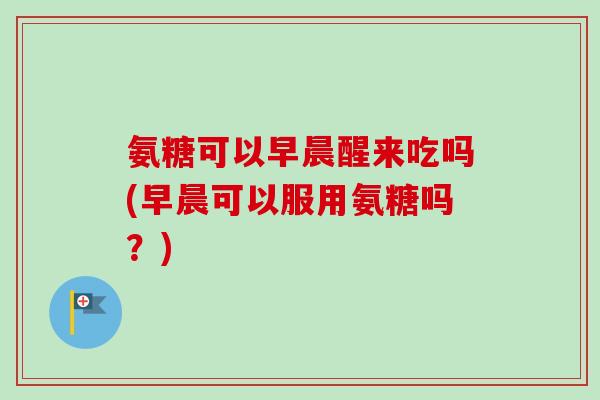 氨糖可以早晨醒来吃吗(早晨可以服用氨糖吗？)