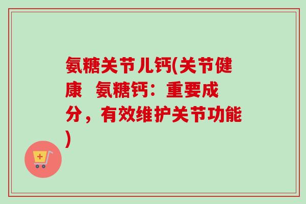 氨糖关节儿钙(关节健康  氨糖钙：重要成分，有效维护关节功能)