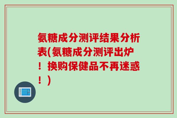 氨糖成分测评结果分析表(氨糖成分测评出炉！换购保健品不再迷惑！)