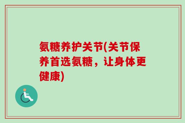 氨糖养护关节(关节保养首选氨糖，让身体更健康)