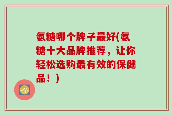 氨糖哪个牌子最好(氨糖十大品牌推荐，让你轻松选购最有效的保健品！)
