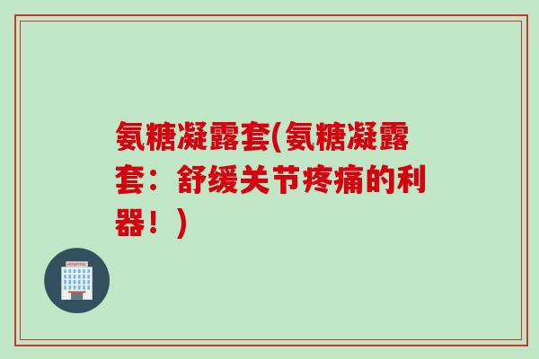 氨糖凝露套(氨糖凝露套：舒缓关节疼痛的利器！)