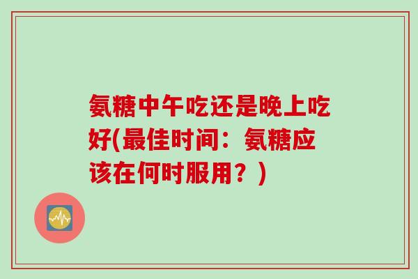 氨糖中午吃还是晚上吃好(最佳时间：氨糖应该在何时服用？)