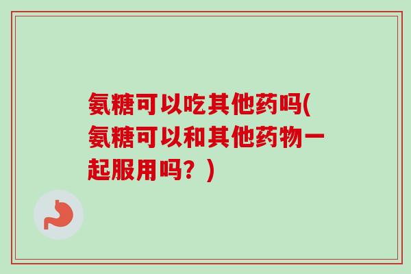 氨糖可以吃其他药吗(氨糖可以和其他药物一起服用吗？)