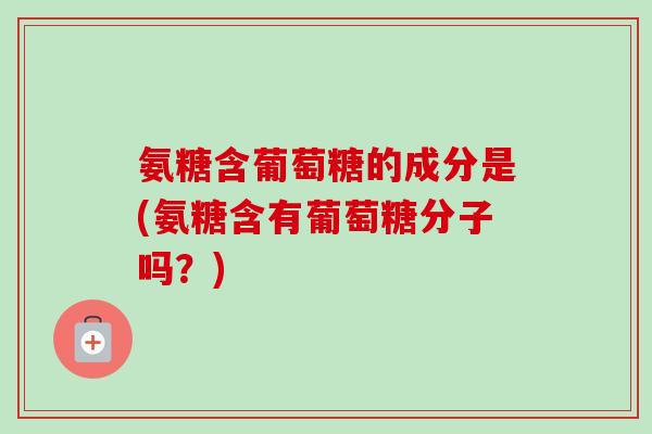 氨糖含葡萄糖的成分是(氨糖含有葡萄糖分子吗？)