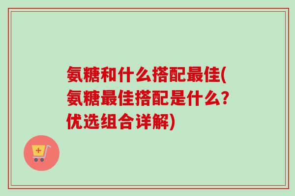 氨糖和什么搭配最佳(氨糖最佳搭配是什么？优选组合详解)