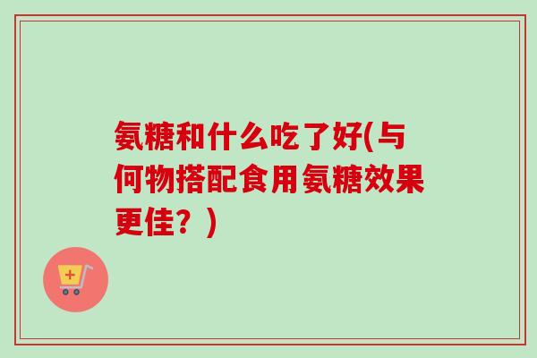 氨糖和什么吃了好(与何物搭配食用氨糖效果更佳？)