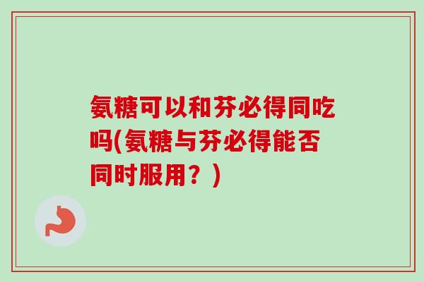 氨糖可以和芬必得同吃吗(氨糖与芬必得能否同时服用？)