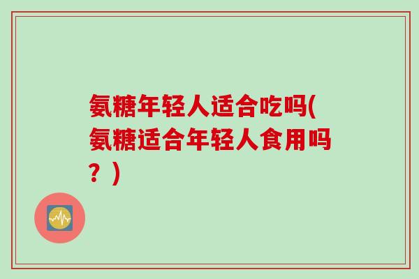 氨糖年轻人适合吃吗(氨糖适合年轻人食用吗？)