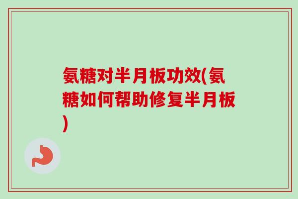 氨糖对半月板功效(氨糖如何帮助修复半月板)