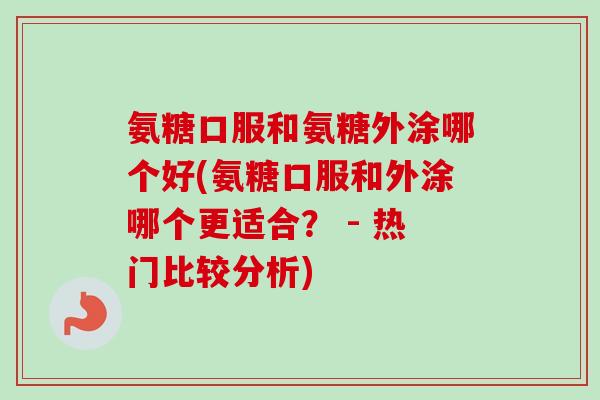 氨糖口服和氨糖外涂哪个好(氨糖口服和外涂哪个更适合？ - 热门比较分析)