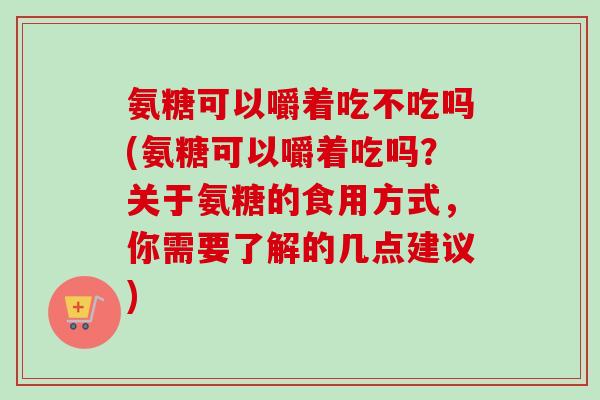 氨糖可以嚼着吃不吃吗(氨糖可以嚼着吃吗？关于氨糖的食用方式，你需要了解的几点建议)