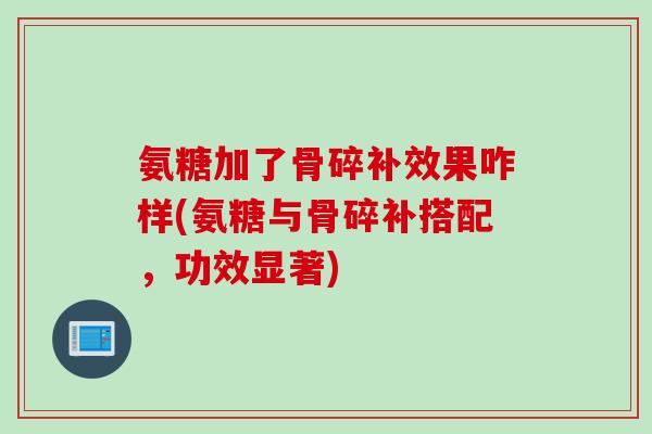 氨糖加了骨碎补效果咋样(氨糖与骨碎补搭配，功效显著)