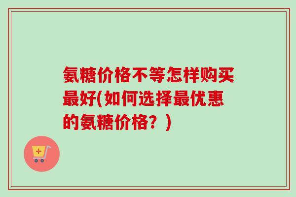 氨糖价格不等怎样购买最好(如何选择最优惠的氨糖价格？)