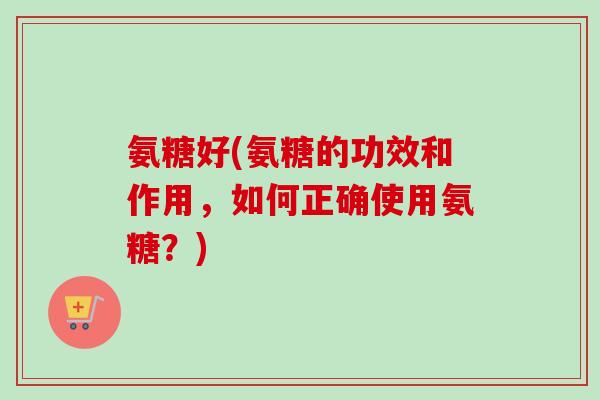 氨糖好(氨糖的功效和作用，如何正确使用氨糖？)