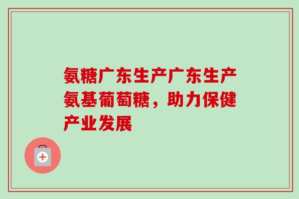 氨糖广东生产广东生产氨基葡萄糖，助力保健产业发展