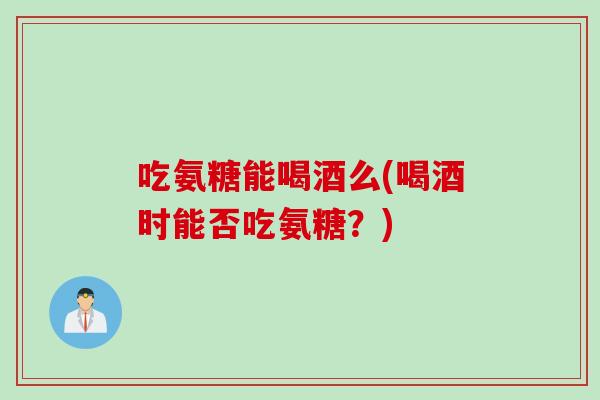 吃氨糖能喝酒么(喝酒时能否吃氨糖？)
