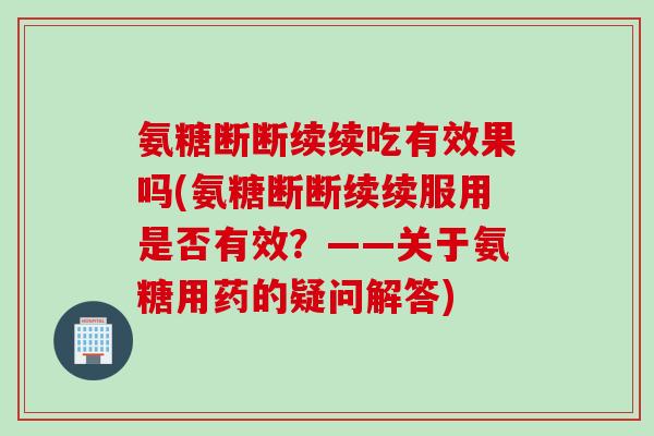 氨糖断断续续吃有效果吗(氨糖断断续续服用是否有效？——关于氨糖用药的疑问解答)