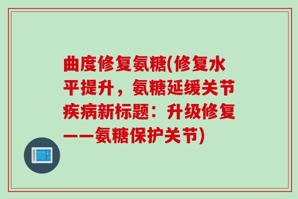 曲度修复氨糖(修复水平提升，氨糖延缓关节疾病新标题：升级修复——氨糖保护关节)