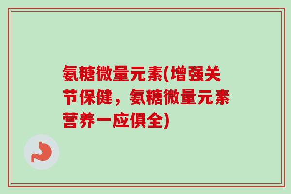 氨糖微量元素(增强关节保健，氨糖微量元素营养一应俱全)