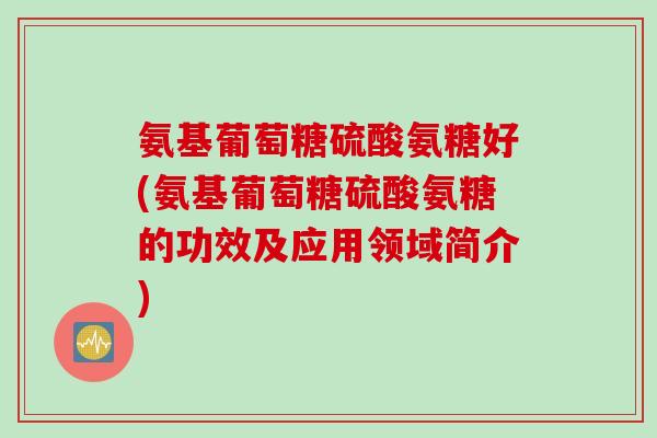 氨基葡萄糖硫酸氨糖好(氨基葡萄糖硫酸氨糖的功效及应用领域简介)